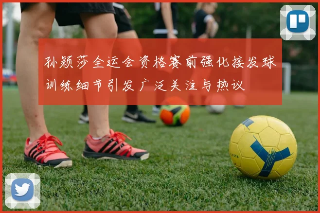孙颖莎全运会资格赛前强化接发球训练细节引发广泛关注与热议