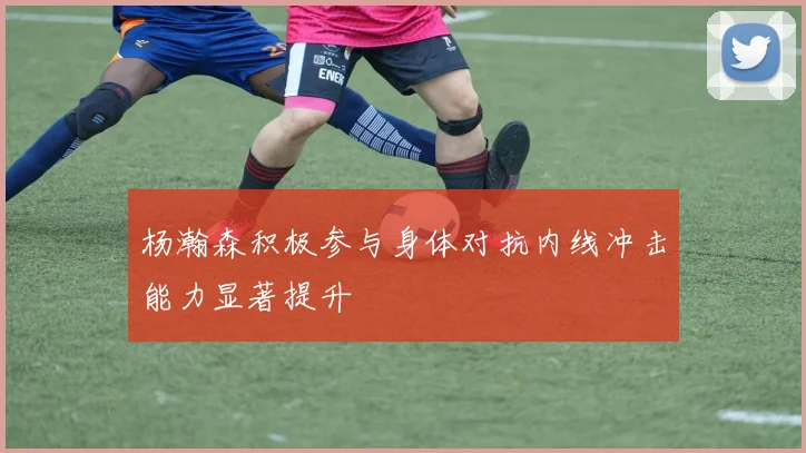 杨瀚森积极参与身体对抗内线冲击能力显著提升
