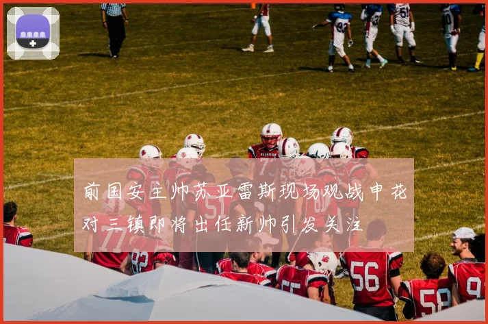 前国安主帅苏亚雷斯现场观战申花对三镇即将出任新帅引发关注